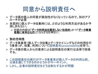 同意から説明責任へ 
データ源の個人の同意が実効性がなくなっているので、別のアプ ローチが必要 
本質的に個人データ収集時には、どのような利用方法があるか予 測しきれない。 
同意の内容は「データ利用法を限定しない包括的」かつ「データ事業 者側に有利なもの」にならざるを得ない。 
別の方向性 
データ事業者（個人データ収集とデータマイニングなどの利用を行 う業者）が、収集、利用について説明責任(accountability)を持つ。 
データ源の個人からの要求による説明責任の実行は法律で担保 する。 
この説明責任の実行がデータ事業者が個人データの利用以前、 以後を通じてできるのかどうかがキーポイント。 
しかし、企業の説明責任をどう法制化するかが問題  