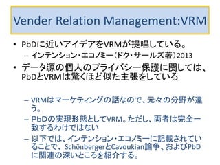Vender Relation Management:VRM 
•PbDに近いアイデアをVRMが提唱している。 
–インテンション・エコノミー（ドク・サールズ著）2013 
•データ源の個人のプライバシー保護に関しては、 PbDとVRMは驚くほど似た主張をしている 
–VRMはマーケティングの話なので、元々の分野が違 う。 
–ＰｂＤの実現形態としてVRM。ただし、両者は完全一 致するわけではない 
–以下では、インテンション・エコノミーに記載されてい ることで、 SchönbergerとCavoukian論争、およびPbD に関連の深いところを紹介する。  