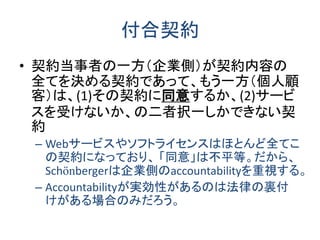 付合契約 
•契約当事者の一方（企業側）が契約内容の 全てを決める契約であって、もう一方（個人顧 客）は、(1)その契約に同意するか、(2)サービ スを受けないか、の二者択一しかできない契 約 
–Webサービスやソフトライセンスはほとんど全てこ の契約になっており、 「同意」は不平等。だから、 Schönbergerは企業側のaccountabilityを重視する。 
–Accountabilityが実効性があるのは法律の裏付 けがある場合のみだろう。  