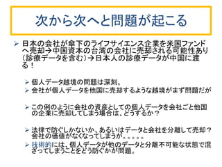 次から次へと問題が起こる 
日本の会社が傘下のライフサイエンス企業を米国ファンド へ売却中国資本の台湾の会社に売却される可能性あり （診療データを含む）日本人の診療データが中国に渡 る！ 
個人データ越境の問題は深刻。 
会社が個人データを他国に売却するような越境がまず問題だが 
この例のように会社の資産としての個人データを会社ごと他国 の企業に売却してしまう場合は、どうするか？ 
法律で防ぐしかないか、あるいはデータと会社を分離して売却？ 会社の価値がなくなってしまうが。。。。。 
技術的には、個人データが他のデータと分離不可能な状態で混 ざってしまうことをどう防ぐかが問題。  
