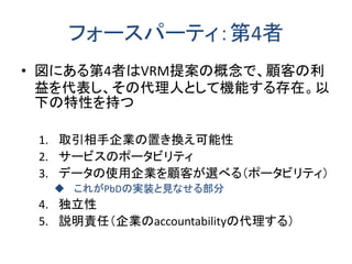 フォースパーティ：第4者 
•図にある第4者はVRM提案の概念で、顧客の利 益を代表し、その代理人として機能する存在。以 下の特性を持つ 
1.取引相手企業の置き換え可能性 
2.サービスのポータビリティ 
3.データの使用企業を顧客が選べる（ポータビリティ） 
これがPbDの実装と見なせる部分 
4.独立性 
5.説明責任（企業のaccountabilityの代理する）  