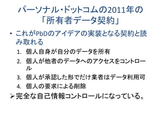 パーソナル・ドットコムの2011年の 「所有者データ契約」 
•これがPbDのアイデアの実装となる契約と読 み取れる 
1.個人自身が自分のデータを所有 
2.個人が他者のデータへのアクセスをコントロー ル 
3.個人が承認した形でだけ業者はデータ利用可 
4.個人の要求による削除 
完全な自己情報コントロールになっている。  