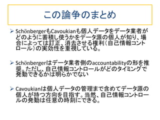 この論争のまとめ 
SchönbergerもCavoukianも個人データをデータ業者が どのように蓄積し使うかをデータ源の個人が知り、場 合によっては訂正、消去させる権利（自己情報コント ロール）の実効性を重視している。 
Schönbergerはデータ業者側のaccountabilityの形を推 奨。ただし、自己情報コントロールがどのタイミングで 発動できるかは明らかでない 
Cavoukianは個人データの管理まで含めてデータ源の 個人が持つ方向を目指す。当然、自己情報コントロー ルの発動は任意の時刻にできる。  