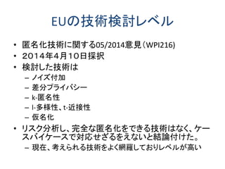 EUの技術検討レベル 
•匿名化技術に関する05/2014意見（WPI216) 
•２０１４年４月１０日採択 
•検討した技術は 
–ノイズ付加 
–差分プライバシー 
–k-匿名性 
–l-多様性、t-近接性 
–仮名化 
•リスク分析し、完全な匿名化をできる技術はなく、ケー スバイケースで対応せざるをえないと結論付けた。 
–現在、考えられる技術をよく網羅しておりレベルが高い  