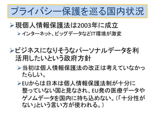 プライバシー保護を巡る国内状況 
現個人情報保護法は2003年に成立 
インターネット、ビッグデータなどＩＴ環境が激変 
ビジネスになりそうなパーソナルデータを利 活用したいという政府方針 
当初は個人情報保護法の改正は考えていなかっ たらしい。 
EUからは日本は個人情報保護法制が十分に 整っていない国と見なされ、EU発の医療データや ゲノムデータを国内に持ち込めない。（「十分性が ない」という言い方が使われる。） 
 