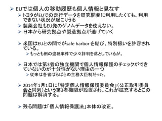 EUでは個人の移動履歴も個人情報と見なす 
トヨタがEUでの走行データを研究開発に利用したくても、利用 できない状況が起こりうる 
製薬会社もEU発のゲノムデータを使えない。 
日本から研究拠点や製造拠点が逃げていく 
米国はEUとの間でがsafe harbor を結び、特別扱いを許容され ている。 
もっとも例の盗聴事件で少々評判を落としているが。 
日本では第3者の独立機関で個人情報保護のチェックができ ていないのが十分性がない理由の一つ 
従来は各省ばらばらの主務大臣制だった。 
2014年1月1日に「特定個人情報保護委員会」（公正取引委員 会と同列）という第3者機関が設置され、これが拡充するとこの 問題は解消する。 
残る問題は「個人情報保護法」本体の改正。  