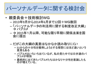 パーソナルデータに関する検討会 
•親委員会＋技術検討ＷＧ 
–2013年9月から2014年6月まで12回＋ＷＧ数回 
–「パーソナルデータの利活用に関する制度改正大綱」  パブコメ 
– 2015年１月以降、可能な限り早期に関係法案を国 会に提出 
–だがこの大綱の真意はなかなか読み取りにくい 
•EUからの十分性を獲得しようとする理想にはほど遠いという 意見もある 
•パブコメはいろいろ出ているが、私の見た中では日弁連のパ ブコメが明快 
•最終的に出てきたパブコメたちはかなり十分性を意識したも のが増えている。  