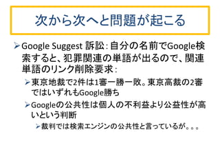 次から次へと問題が起こる 
Google Suggest 訴訟：自分の名前でGoogle検 索すると、犯罪関連の単語が出るので、関連 単語のリンク削除要求： 
東京地裁で2件は1審一勝一敗。東京高裁の2審 ではいずれもGoogle勝ち 
Googleの公共性は個人の不利益より公益性が高 いという判断 
裁判では検索エンジンの公共性と言っているが。。。  