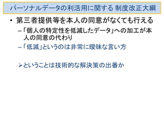 パーソナルデータの利活用に関する 制度改正大綱 
•第三者提供等を本人の同意がなくても行える 
–「個人の特定性を低減したデータ」への加工が本 人の同意の代わりという考え 
•「低減」というのは非常に曖昧な言い方 
–行政機関等が保有するパーソナルデータに関す る研究会「中間的な整理」によれば、「個人特定性 低減データ」のイメージは以下のようなものとされ ている。 
氏名 
顧客ID 
住所 
成年月日 
その他 
↓ 
↓ 
↓ 
↓ 
↓ 
削除 
仮名ID 
都道府県まで 
誕生年まで 
そのまま？  