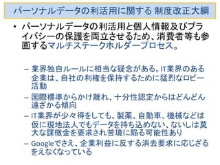 パーソナルデータの利活用に関する 制度改正大綱 
•パーソナルデータの利活用と個人情報及びプラ イバシーの保護を両立させるため、消費者等も 参画するマルチステークホルダープロセス。 
–民間団体が業界の特性に応じた具体的な運用ルー ル（例：個人の特定性を低減したデータへの加工方 法）や、法定されていない事項に関する業界独自の ルール（例：情報分析によって生じる可能性のある被 害への対応策）を策定 
–その認定等実効性の確保のために第三者機関が関 与する枠組みを創設する。  
