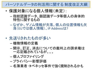 パーソナルデータの利活用に関する 制度改正大綱 
•パーソナルデータの利活用と個人情報及びプラ イバシーの保護を両立させるため、消費者等も参 画するマルチステークホルダープロセス。 
–業界独自ルールに相当な疑念がある。IT業界のある 企業は、自社の利権を保持するために猛烈なロビー 活動 
–国際標準からかけ離れ、十分性認定からはどんどん 遠ざかる傾向 
–IT業界が少々得をしても、製薬、自動車、機械などは 仮に現地法人でもデータを持ち込めない、ないしは莫 大な課徴金を要求され苦境に陥る可能性あり 
–Googleでさえ、企業利益に反する消去要求に応じざる をえなくなっている  