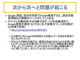 次から次へと問題が起こる 
Google 訴訟：自分の名前でGoogle検索すると、過去の家 賃滞納など関連のページがしつこく出る 
スペインの裁判所では判断できず、EU司法裁判所で Google敗訴が確定（EUではこれで決着かつ、この判例が EU全域で有効） 
http://eumag.jp/question/f0714/01 
ＥＵ域内ではGoogleは利用者からの個人データ消去の要求に 応じるようになった 
忘れられる権利の執行は、報道の自由とのからみで非常に難 しいが、Googleが対象となったメディアなどに削除記事を通知 する...としているのは、せっかく忘れかけた個人情報を帰って 公に晒してしまい、かえってよくないとEUは主張している 
 