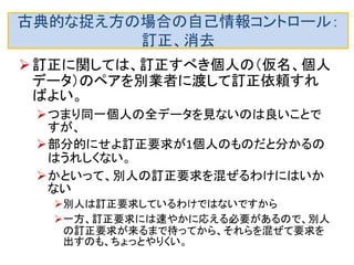 古典的な捉え方の場合の自己情報コントロール： 開示の危険回避 
（他人のデータを混ぜる方法は使えます。 
仮名を頻繁に更新し、さらに複数の人の仮名 も混ぜて開示要求を別業者に出せば、個人を 識別されにくくなります。 
当然ですが、データ収集業者は、（個人ＩＤ，仮名）の 対応表を厳重に管理する必要があります。当然、暗 号化もするべきでしょう。  