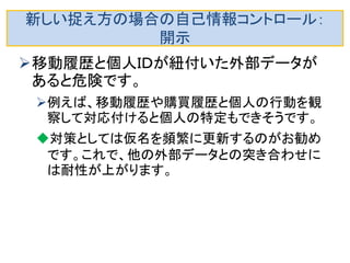 新しい捉え方： 外部から観察できる個人の行動データ 
•移動履歴（駅での乗降履歴や自動車の移動情報など）、購買履歴 （売店、時刻、購買物） 
などは、他人から観測できる行動であるので、長期間のデータが集積 すると個人を特定できる可能性がある。 
2，3日でも十分に長期間の場合もあります。 
疑似ＩＤと見なせるので、大変です。 
移動履歴は個人ＩＤとして自己情報コントロールの対象にする考え方 がＥＵでは出てきました。 
•Opinion 13/2011 on Geolocation services on smart mobile WP 185 (16.05.2011) http://ec.europa.eu/justice/data-protection/article- 29/documentation/opinion- recommendation/files/2011/wp185_en.pdf  