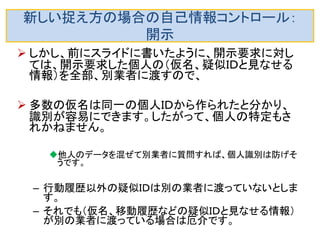 新しい捉え方の場合の自己情報コントロール： 開示 
移動履歴と個人ＩＤが紐付いた外部データが あると危険です。 
例えば、移動履歴や購買履歴と個人の行動を観 察して対応付けると個人の特定もできそうです。 
対策としては仮名を頻繁に更新するのがお勧め です。これで、他の外部データとの突き合わせに は耐性が上がります。  