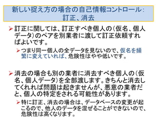 新しい捉え方の場合の自己情報コントロール： 開示 
しかし、前にスライドに書いたように、開示要求に対し ては、開示要求した個人の（仮名、疑似ＩＤと見なせる 情報）を全部、別業者に渡すので、 
多数の仮名は同一の個人ＩＤから作られたと分かり、 識別が容易にできます。したがって、個人の特定もさ れかねません。 
他人のデータを混ぜて別業者に質問すれば、個人識別は防げそ うです。 
–行動履歴以外の疑似ＩＤは別の業者に渡っていないとしま す。 
–それでも（仮名、移動履歴などの疑似ＩＤと見なせる情報） が別の業者に渡っている場合は厄介です。  