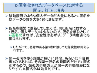 訂正に関しては、訂正すべき個人の（仮名、個人 データ）のペアを別業者に渡して訂正依頼すれ ばよいです。 
つまり同一個人の全データを見ないので、仮名を頻 繁に変えていれば、危険性はやや低いです。 
消去の場合も別の業者に消去すべき個人の（仮 名、個人データ）を全部渡します。きちんと消去し てくれれば問題は起きませんが、悪意の業者だ と、個人の特定をされる可能性があります。 
特に訂正、消去の場合は、データベースの変更が起 こるので、他人のデータを混ぜることができないので、 危険性は高くなります。 
新しい捉え方の場合の自己情報コントロール： 訂正、消去  