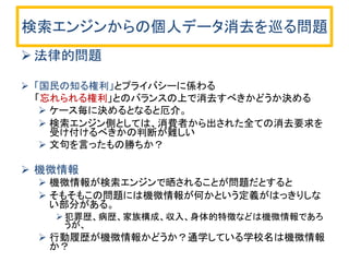 検索エンジンからの個人データ消去を巡る問題 
法律的問題 
「国民の知る権利」とプライバシーに係わる 
「忘れられる権利」とのバランスの上で消去すべきかどうか決める 
ケース毎に決めるとなると厄介。 
検索エンジン側としては、消費者から出された全ての消去要求を 受け付けるべきかの判断が難しい 
文句を言ったもの勝ちか？ 
機微情報 
機微情報が検索エンジンで晒されることが問題だとすると 
そもそもこの問題には機微情報が何かという定義がはっきりしな い部分がある。 
犯罪歴、病歴、家族構成、収入、身体的特徴などは機微情報であろ うが、 
行動履歴が機微情報かどうか？通学している学校名は機微情報 か？  