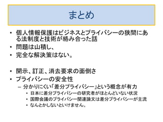 k-匿名化データの訂正と消去の困難さ 
•この場合は、行動履歴データ自体が疑似ＩＤとなので、訂正でも消 去でもk-匿名化が崩れる可能性があります。 
–作り直しは大変すぎ。 
–1人消去したら残りのk-1人も使えないので、まとめて削除しかないで す。しかし、残りのk-1人の中の人から開示要求があると「データなし」 と回答しなくてはならず、やや問題かもしれないです。 
–行動履歴の場合は１人行動履歴を訂正すると、 k-匿名化が崩れる可 能性があります。 
–仮名を頻繁に更新し、個々の仮名に対してk-匿名化してあるなら、削 除したときの被害は小さくなります。 
–k+α-匿名化 ですが、k人にα人追加によるデータの質の劣化はもっと 深刻でしょう。  