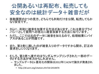 まとめ 
•個人情報保護はビジネスとプライバシーの狭間にあ る法制度と技術が絡み合った話 
•問題は山積し、 
•完全な解決策はない。 
•開示、訂正、消去要求の面倒さ 
•プライバシーの安全性 
–分かりにくい「差分プライバシー」という概念が有力 
•日本に差分プライバシーの研究者がほとんどいない状況 
•国際会議のプライバシー関連論文は差分プライバシーが主流 
•なんとかしないといけません。  