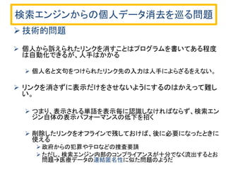 検索エンジンからの個人データ消去を巡る問題 
技術的問題 
個人から訴えられたリンクを消すことはプログラムを書いてある程度 は自動化できるが、人手はかかる 
個人名と文句をつけられたリンク先の入力は人手によらざるをえない。 
リンクを消さずに表示だけをさせないようにするのはかえって難し い。 
つまり、表示される単語を表示毎に認識しなければならず、検索エン ジン自体の表示パフォーマンスの低下を招く 
削除したリンクをオフラインで残しておけば、後に必要になったときに 使える 
政府からの犯罪やテロなどの捜査要請 
ただし、検索エンジン内部のコンプライアンスが十分でなく流出するとお 問題医療データの連結匿名性に似た問題のようだ  