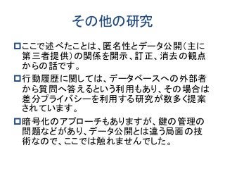 その他の研究 
ここで述べたことは、匿名性とデータ公開（主に 第三者提供）の関係を開示、訂正、消去の観点 からの話です。 
行動履歴に関しては、データベースへの外部者 から質問へ答えるという利用もあり、その場合は 差分プライバシーを利用する研究が数多く提案 されています。 
暗号化のアプローチもありますが、鍵の管理の 問題などがあり、データ公開とは違う局面の技 術なので、ここでは触れませんでした。 