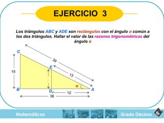 Grado Décimo Matemáticas EJERCICIO  3 Los triángulos  ABC  y  ADE  son  rectángulos  con el ángulo  α  común a los dos triángulos. Hallar el valor de las  razones trigonométricas  del ángulo  α 15 12 36 13 39 5 α A B C D E 