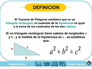 Grado Décimo Matemáticas El Teorema de Pitágoras establece que en un  triángulo rectángulo , el cuadrado de  la   hipotenusa  es igual a la suma de los cuadrados de los dos  catetos .  DEFINICION Si un triángulo rectángulo tiene catetos de longitudes  a   y  b  , y la medida de la hipotenusa es  c  , se establece que: a b c 