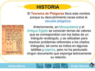 Grado Décimo Matemáticas HISTORIA El  Teorema de Pitágoras  lleva este nombre porque su descubrimiento recae sobre la  escuela pitagórica .  Anteriormente, en  Mesopotamia  y el  Antiguo Egipto  se conocían ternas de valores que se correspondían con los lados de un triángulo rectángulo, y se utilizaban para resolver problemas referentes a los citados triángulos, tal como se indica en algunas tablillas y  papiros , pero no ha perdurado ningún documento que exponga teóricamente su relación.  