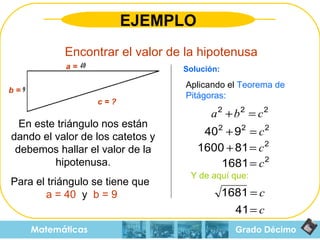 Grado Décimo Matemáticas EJEMPLO Encontrar el valor de la hipotenusa En este triángulo nos están dando el valor de los catetos y debemos hallar el valor de la hipotenusa. Para el triángulo se tiene que  a  = 40   y  b = 9  Aplicando el  Teorema de Pitágoras: Y de aquí que: Solución: c = ? a = b = 