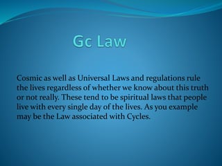 Cosmic as well as Universal Laws and regulations rule
the lives regardless of whether we know about this truth
or not really. These tend to be spiritual laws that people
live with every single day of the lives. As you example
may be the Law associated with Cycles.
 
