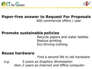 Paper-free answer to Request For Proposals 
400 commercial offers / year 
Promote sustainable policies 
Reuse hardware 
Recycle papers and water bottles 
Reduce printing 
Eco Driving training 
Find a second life to old hardware 
IT for Green 
e.g. 5 years as Graphics Workstation 
then 2 years as Internet and Office computer 
 