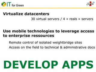 IT for Green 
Virtualize datacenters 
30 virtual servers / 4 « reals » servers 
Use mobile technologies to leverage access 
to enterprise ressources 
Remote control of isolated weightbridge sites 
Access on the field to technical & administrative docs 
DEVELOP APPS 
 