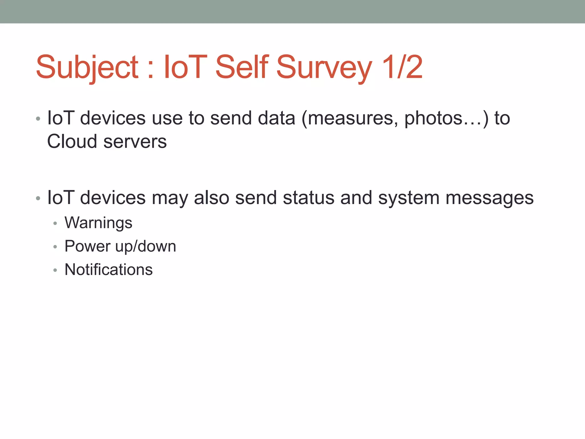 Subject : IoT Self Survey 1/2
• IoT devices use to send data (measures, photos…) to
Cloud servers
• IoT devices may also send status and system messages
• Warnings
• Power up/down
• Notifications
 