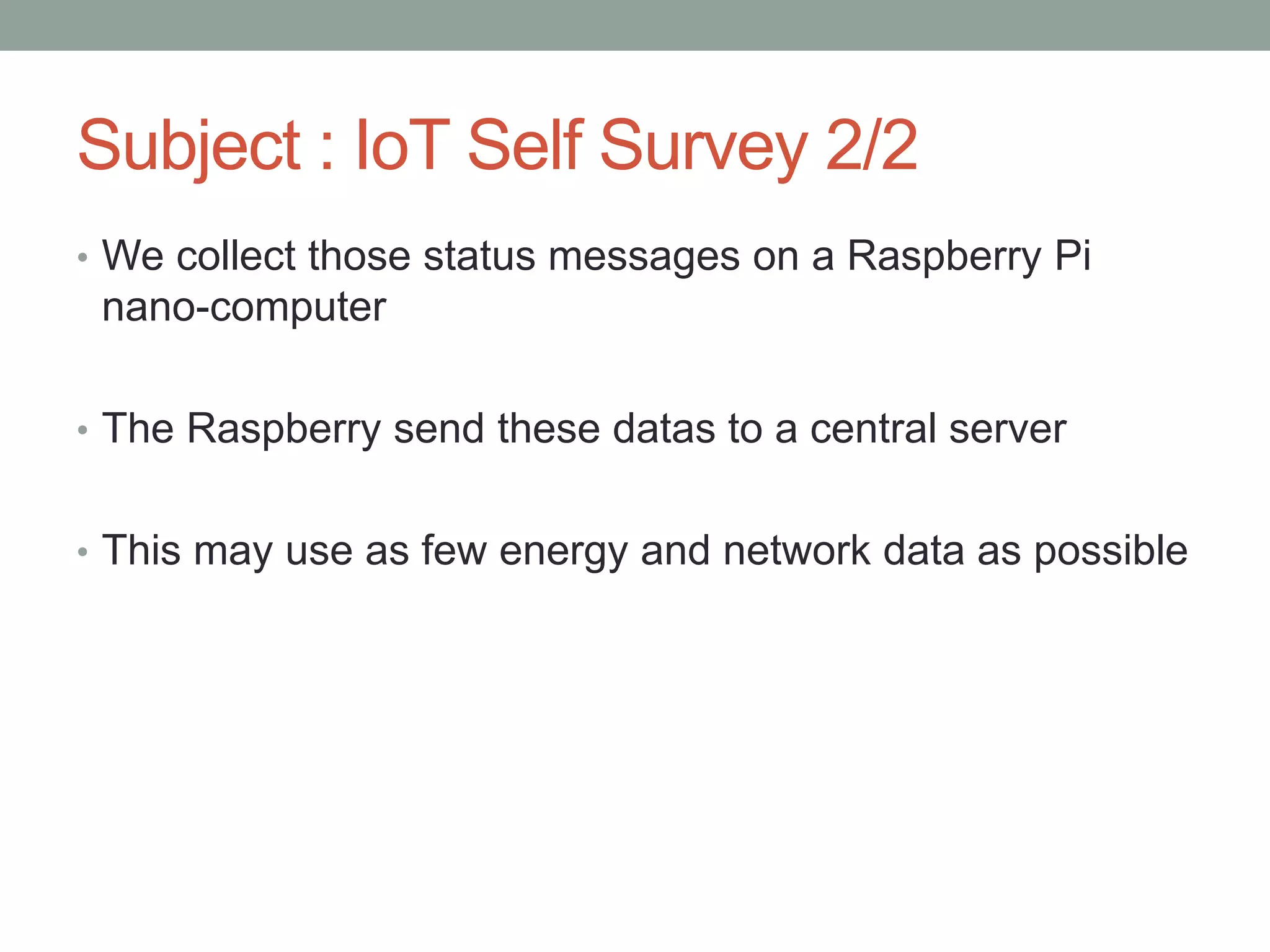 Subject : IoT Self Survey 2/2
• We collect those status messages on a Raspberry Pi
nano-computer
• The Raspberry send these datas to a central server
• This may use as few energy and network data as possible
 