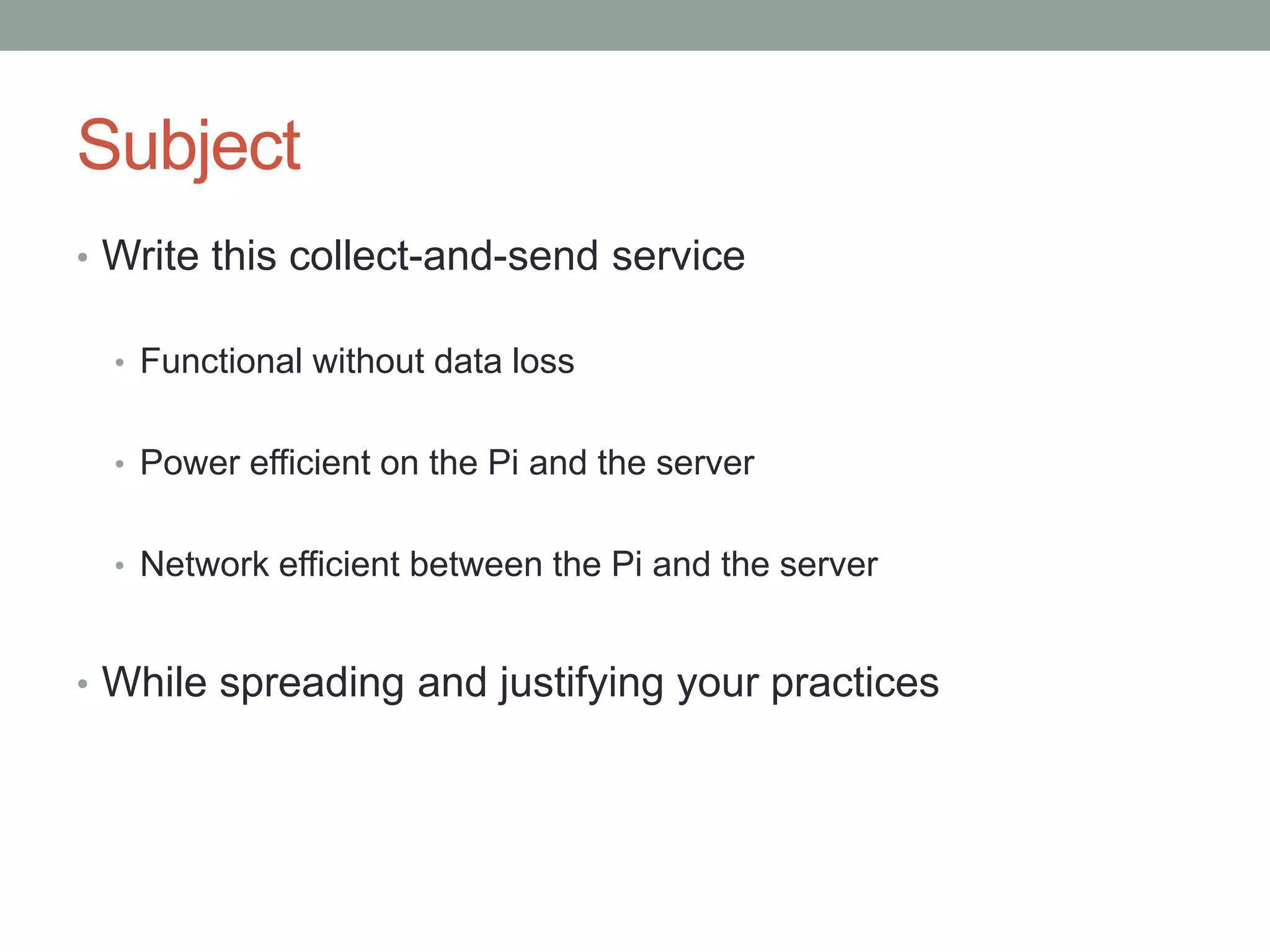 Subject
• Write this collect-and-send service
• Functional without data loss
• Power efficient on the Pi and the server
• Network efficient between the Pi and the server
• While spreading and justifying your practices
 