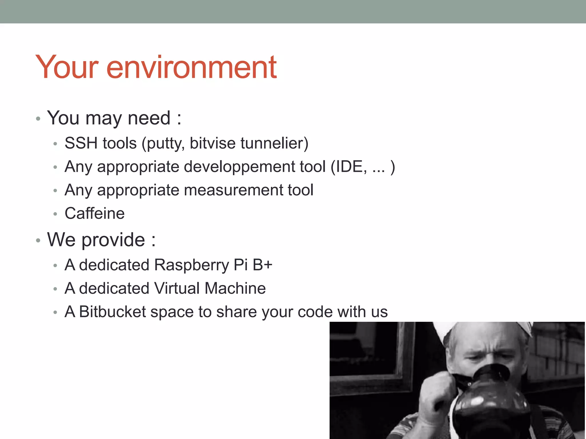 Your environment
• You may need :
• SSH tools (putty, bitvise tunnelier)
• Any appropriate developpement tool (IDE, ... )
• Any appropriate measurement tool
• Caffeine
• We provide :
• A dedicated Raspberry Pi B+
• A dedicated Virtual Machine
• A Bitbucket space to share your code with us
 