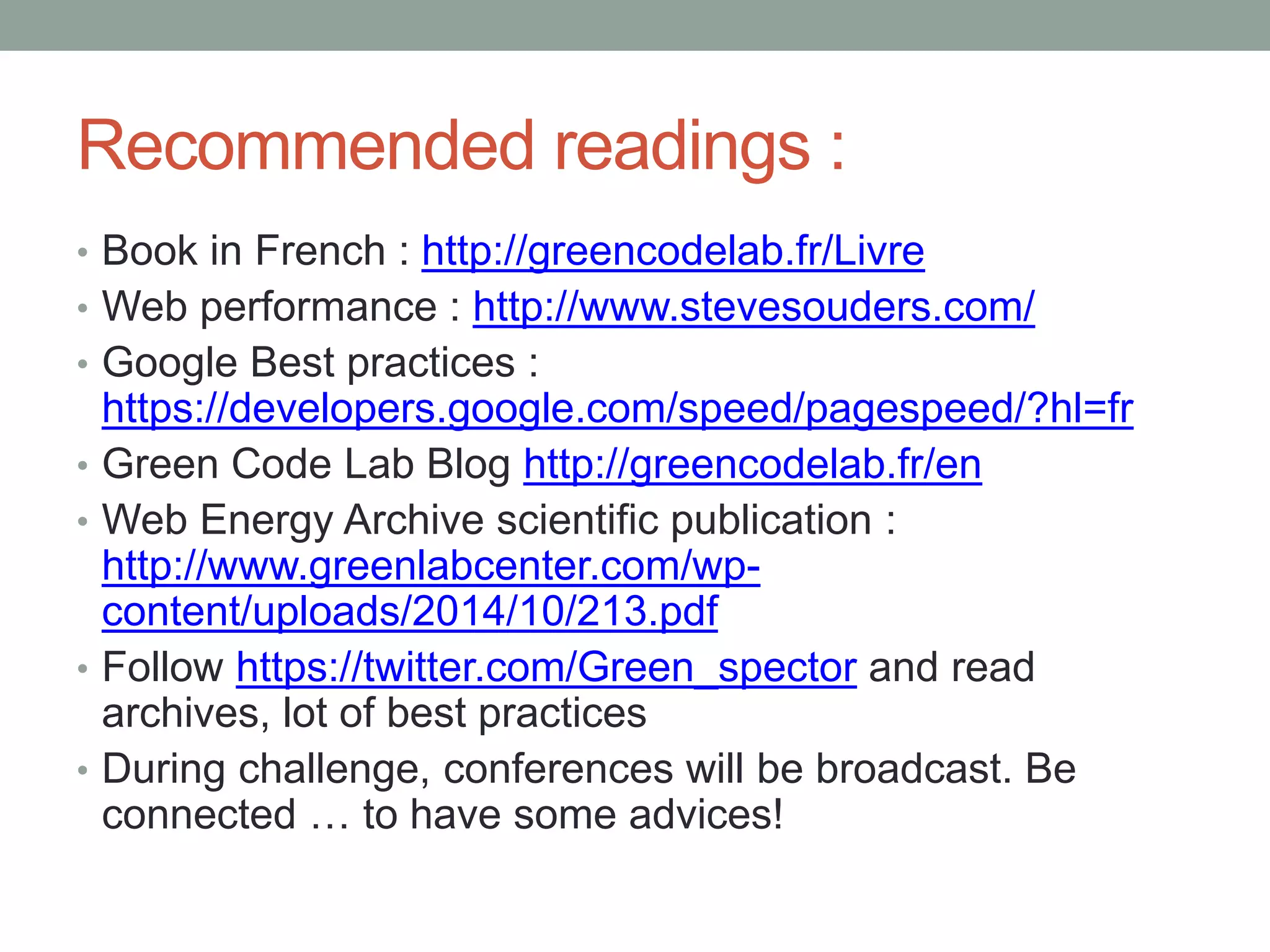 Recommended readings :
• Book in French : http://greencodelab.fr/Livre
• Web performance : http://www.stevesouders.com/
• Google Best practices :
https://developers.google.com/speed/pagespeed/?hl=fr
• Green Code Lab Blog http://greencodelab.fr/en
• Web Energy Archive scientific publication :
http://www.greenlabcenter.com/wp-
content/uploads/2014/10/213.pdf
• Follow https://twitter.com/Green_spector and read
archives, lot of best practices
• During challenge, conferences will be broadcast. Be
connected … to have some advices!
 