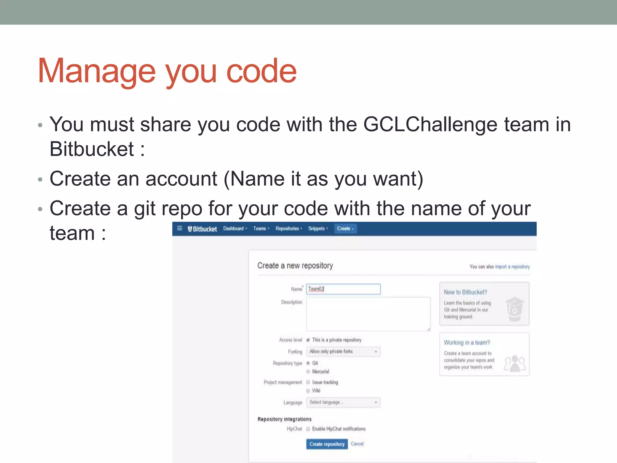 Manage you code
• You must share you code with the GCLChallenge team in
Bitbucket :
• Create an account (Name it as you want)
• Create a git repo for your code with the name of your
team :
 