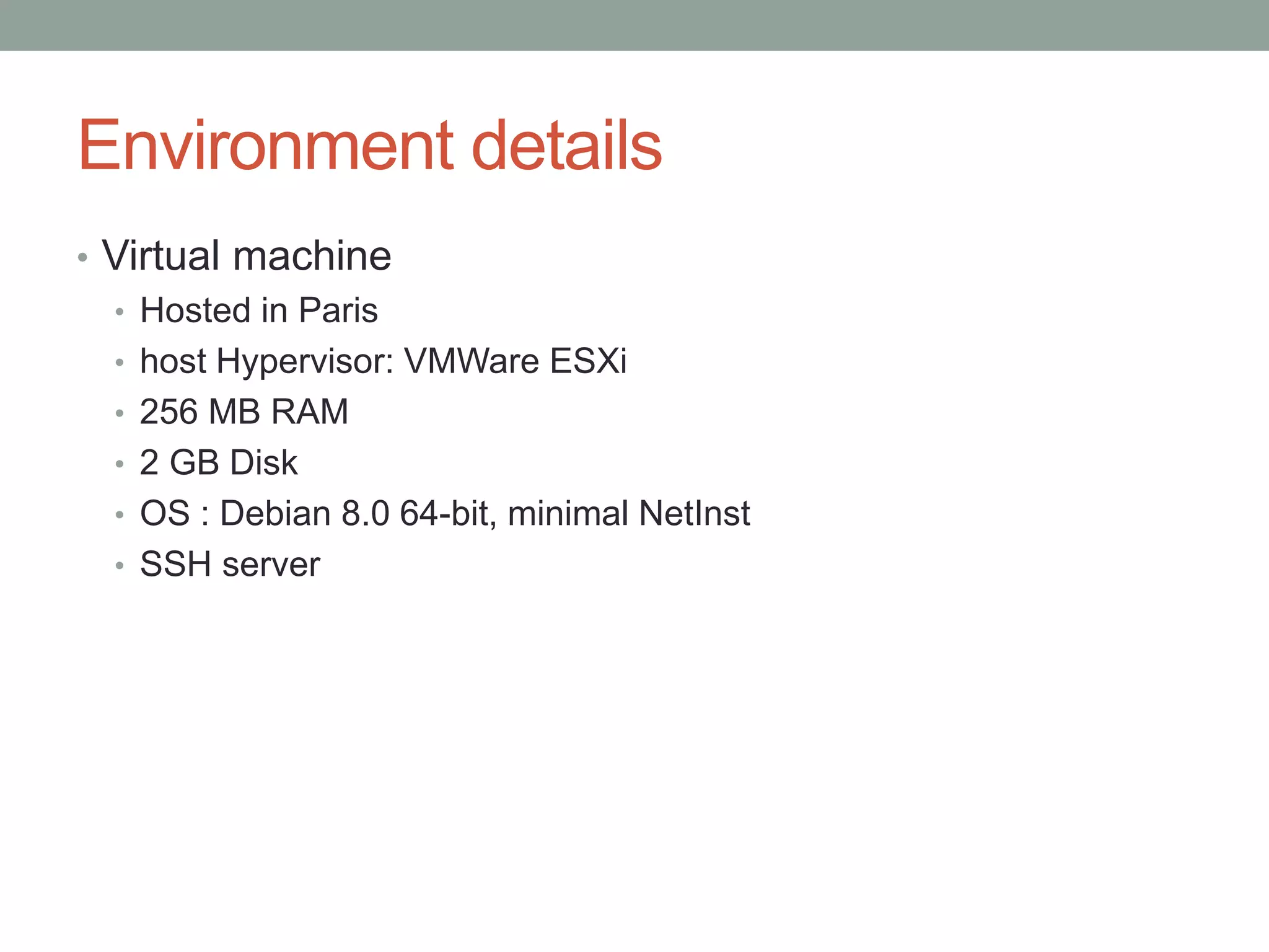 Environment details
• Virtual machine
• Hosted in Paris
• host Hypervisor: VMWare ESXi
• 256 MB RAM
• 2 GB Disk
• OS : Debian 8.0 64-bit, minimal NetInst
• SSH server
 