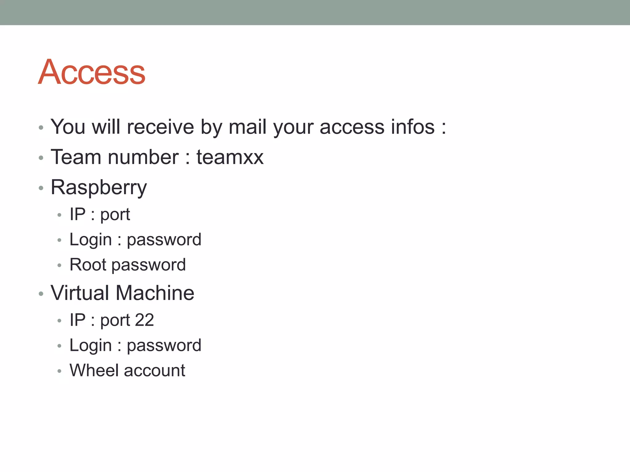 Access
• You will receive by mail your access infos :
• Team number : teamxx
• Raspberry
• IP : port
• Login : password
• Root password
• Virtual Machine
• IP : port 22
• Login : password
• Wheel account
 