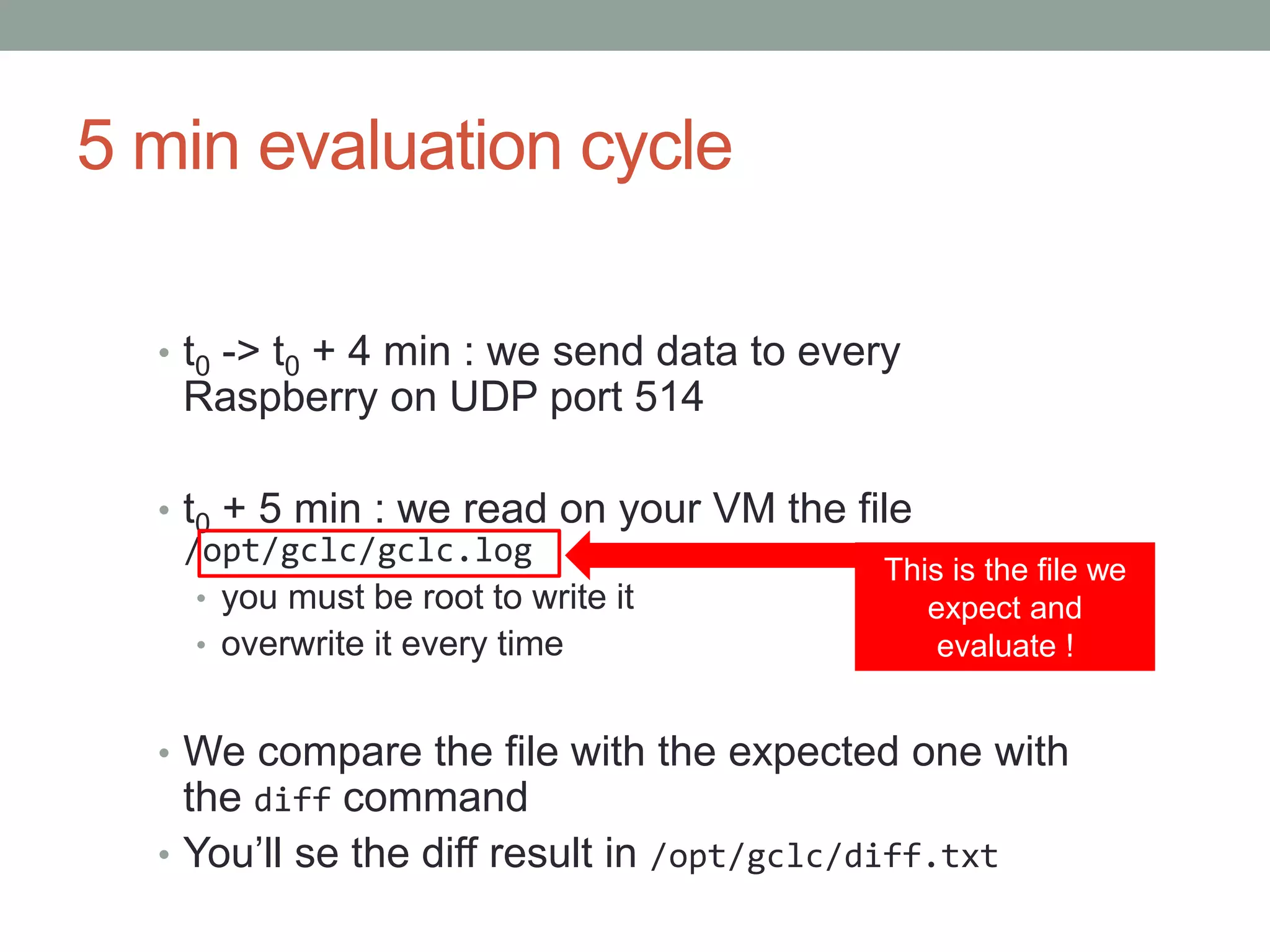 5 min evaluation cycle
• t0 -> t0 + 4 min : we send data to every
Raspberry on UDP port 514
• t0 + 5 min : we read on your VM the file
/opt/gclc/gclc.log
• you must be root to write it
• overwrite it every time
• We compare the file with the expected one with
the diff command
• You’ll se the diff result in /opt/gclc/diff.txt
This is the file we
expect and
evaluate !
 