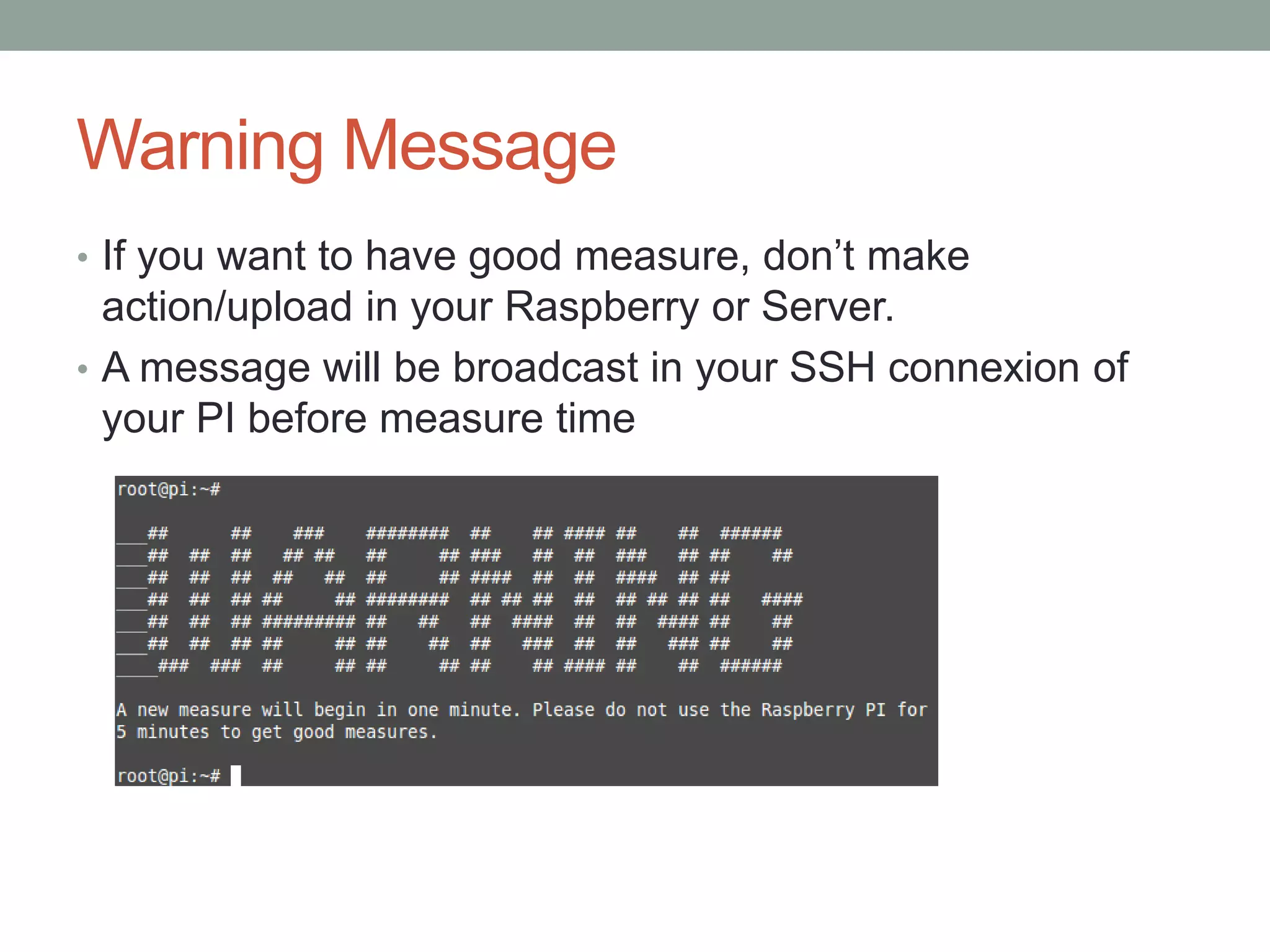 Warning Message
• If you want to have good measure, don’t make
action/upload in your Raspberry or Server.
• A message will be broadcast in your SSH connexion of
your PI before measure time
 