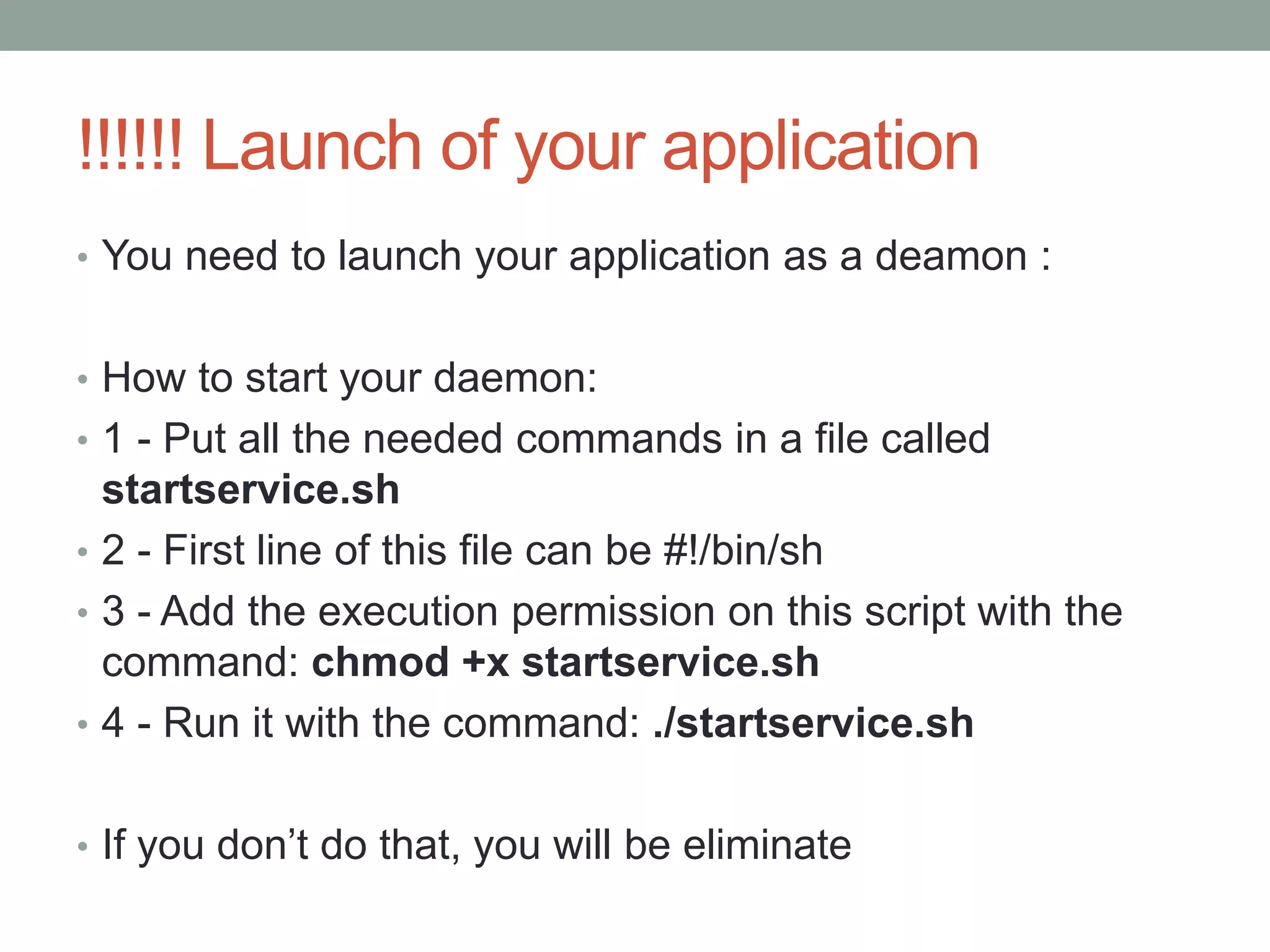 !!!!!! Launch of your application
• You need to launch your application as a deamon :
• How to start your daemon:
• 1 - Put all the needed commands in a file called
startservice.sh
• 2 - First line of this file can be #!/bin/sh
• 3 - Add the execution permission on this script with the
command: chmod +x startservice.sh
• 4 - Run it with the command: ./startservice.sh
• If you don’t do that, you will be eliminate
 