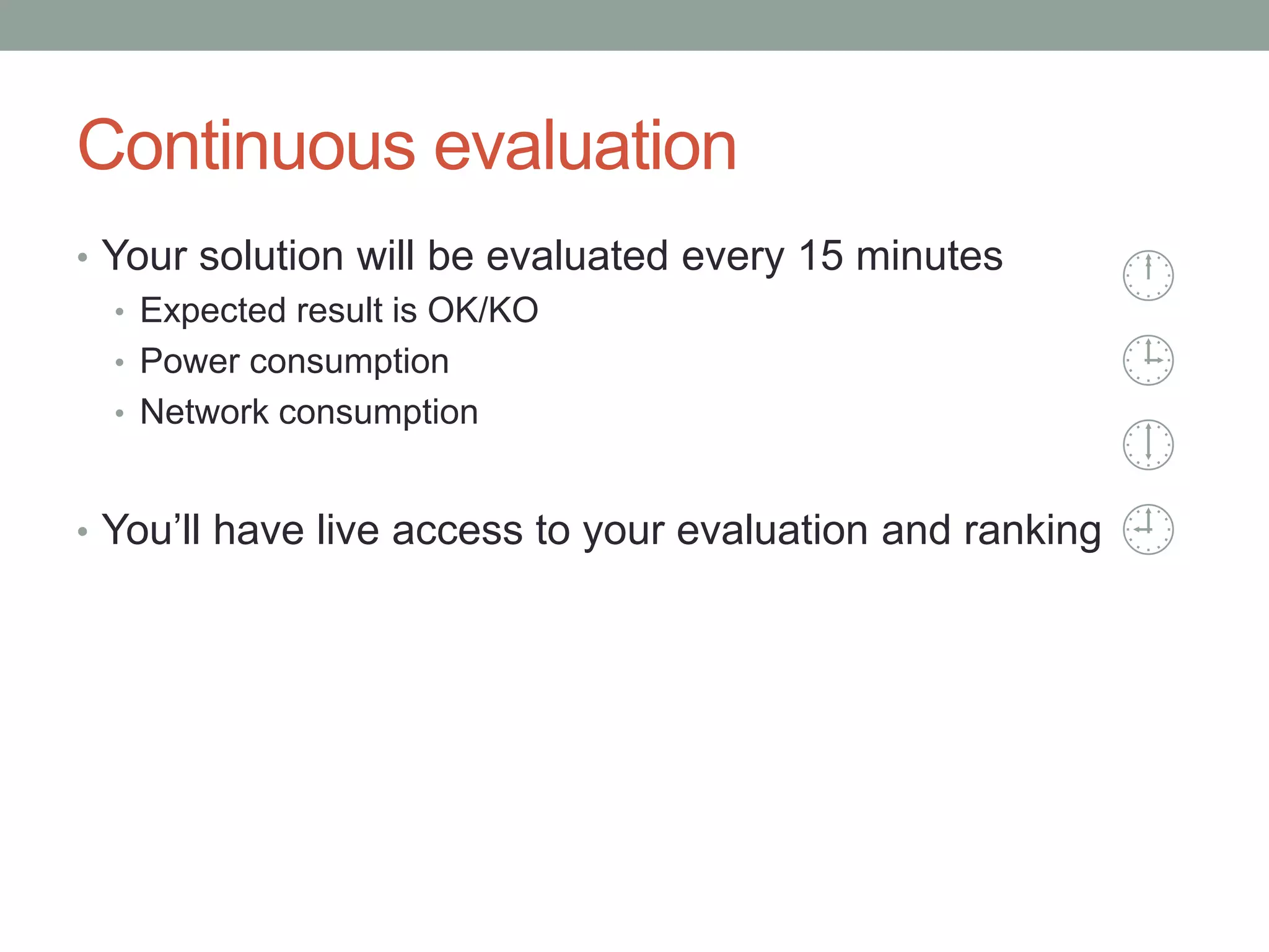 Continuous evaluation
• Your solution will be evaluated every 15 minutes
• Expected result is OK/KO
• Power consumption
• Network consumption
• You’ll have live access to your evaluation and ranking




 