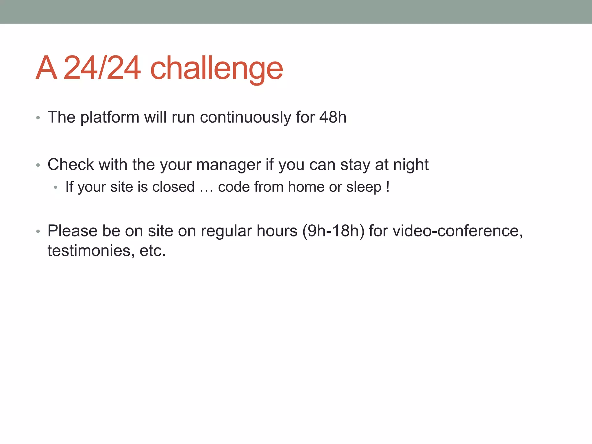 A 24/24 challenge
• The platform will run continuously for 48h
• Check with the your manager if you can stay at night
• If your site is closed … code from home or sleep !
• Please be on site on regular hours (9h-18h) for video-conference,
testimonies, etc.
 