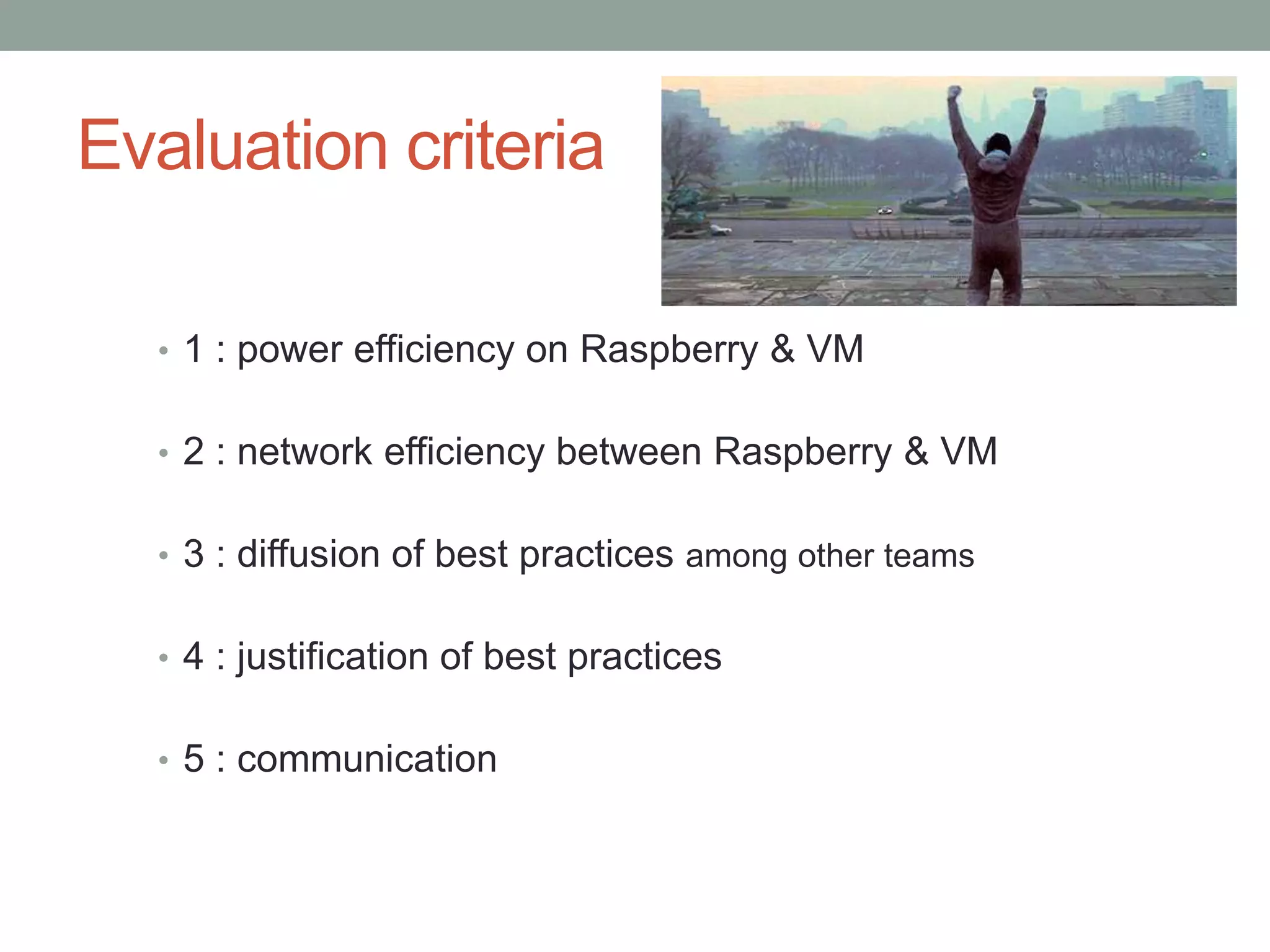 Evaluation criteria
• 1 : power efficiency on Raspberry & VM
• 2 : network efficiency between Raspberry & VM
• 3 : diffusion of best practices among other teams
• 4 : justification of best practices
• 5 : communication
 