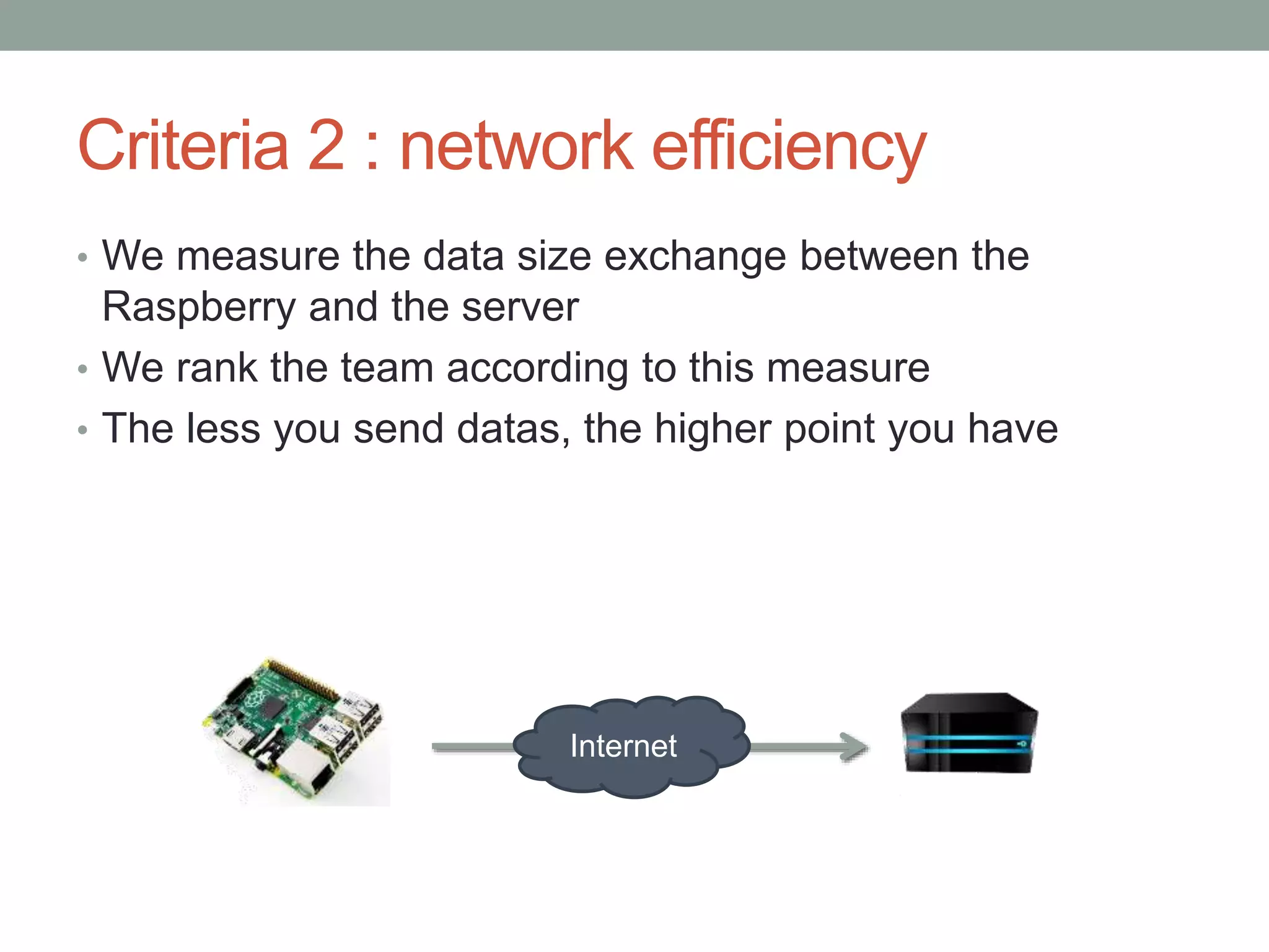 Criteria 2 : network efficiency
• We measure the data size exchange between the
Raspberry and the server
• We rank the team according to this measure
• The less you send datas, the higher point you have
Internet
 