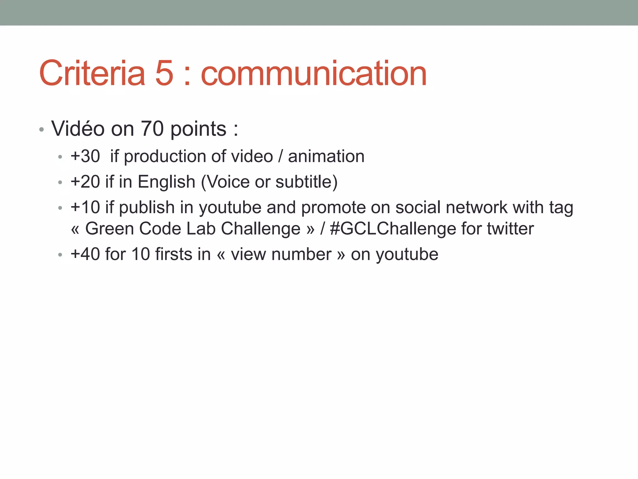 Criteria 5 : communication
• Vidéo on 70 points :
• +30 if production of video / animation
• +20 if in English (Voice or subtitle)
• +10 if publish in youtube and promote on social network with tag
« Green Code Lab Challenge » / #GCLChallenge for twitter
• +40 for 10 firsts in « view number » on youtube
 