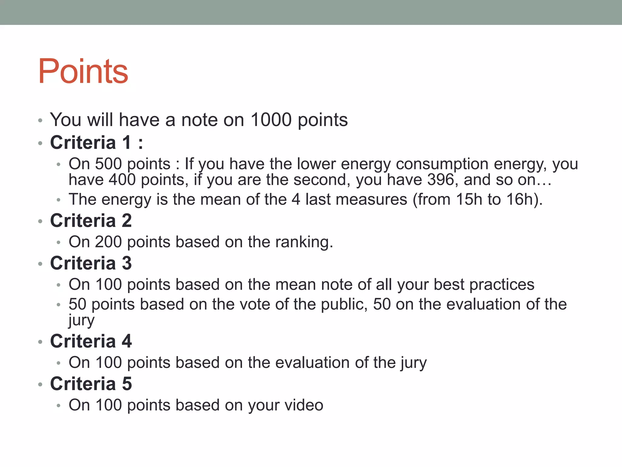 Points
• You will have a note on 1000 points
• Criteria 1 :
• On 500 points : If you have the lower energy consumption energy, you
have 400 points, if you are the second, you have 396, and so on…
• The energy is the mean of the 4 last measures (from 15h to 16h).
• Criteria 2
• On 200 points based on the ranking.
• Criteria 3
• On 100 points based on the mean note of all your best practices
• 50 points based on the vote of the public, 50 on the evaluation of the
jury
• Criteria 4
• On 100 points based on the evaluation of the jury
• Criteria 5
• On 100 points based on your video
 